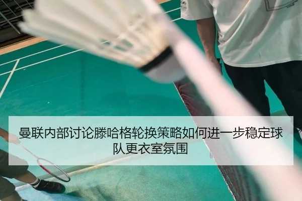 曼联内部讨论滕哈格轮换策略如何进一步稳定球队更衣室氛围