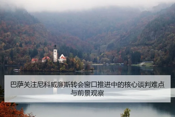 巴萨关注尼科威廉斯转会窗口推进中的核心谈判难点与前景观察