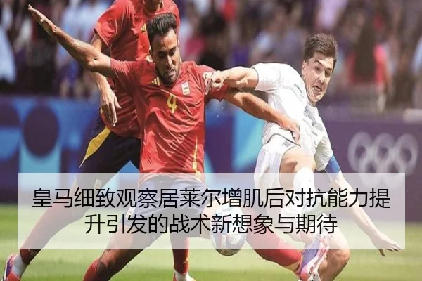 皇马细致观察居莱尔增肌后对抗能力提升引发的战术新想象与期待