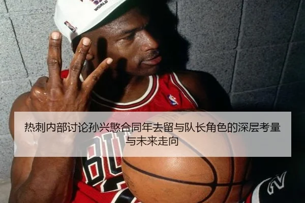 热刺内部讨论孙兴慜合同年去留与队长角色的深层考量与未来走向
